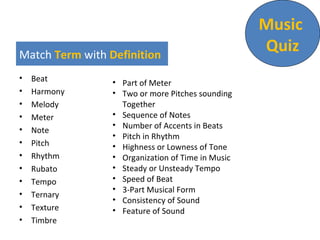 Match Term with Definition
 Beat
 Harmony
 Melody
 Meter
 Note
 Pitch
 Rhythm
 Rubato
 Tempo
 Ternary
 Texture
 Timbre
 Part of Meter
 Two or more Pitches sounding
Together
 Sequence of Notes
 Number of Accents in Beats
 Pitch in Rhythm
 Highness or Lowness of Tone
 Organization of Time in Music
 Steady or Unsteady Tempo
 Speed of Beat
 3-Part Musical Form
 Consistency of Sound
 Feature of Sound
Music
Quiz
Sajid Imtiaz: Ex Creative Director, MCOM
 