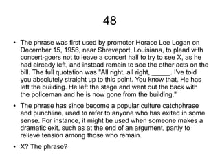 48
● The phrase was first used by promoter Horace Lee Logan on
December 15, 1956, near Shreveport, Louisiana, to plead with
concert-goers not to leave a concert hall to try to see X, as he
had already left, and instead remain to see the other acts on the
bill. The full quotation was "All right, all right, _____. I've told
you absolutely straight up to this point. You know that. He has
left the building. He left the stage and went out the back with
the policeman and he is now gone from the building."
● The phrase has since become a popular culture catchphrase
and punchline, used to refer to anyone who has exited in some
sense. For instance, it might be used when someone makes a
dramatic exit, such as at the end of an argument, partly to
relieve tension among those who remain.
● X? The phrase?
 