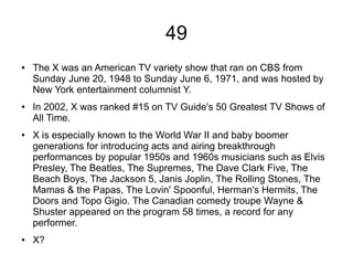 49
● The X was an American TV variety show that ran on CBS from
Sunday June 20, 1948 to Sunday June 6, 1971, and was hosted by
New York entertainment columnist Y.
● In 2002, X was ranked #15 on TV Guide's 50 Greatest TV Shows of
All Time.
● X is especially known to the World War II and baby boomer
generations for introducing acts and airing breakthrough
performances by popular 1950s and 1960s musicians such as Elvis
Presley, The Beatles, The Supremes, The Dave Clark Five, The
Beach Boys, The Jackson 5, Janis Joplin, The Rolling Stones, The
Mamas & the Papas, The Lovin' Spoonful, Herman's Hermits, The
Doors and Topo Gigio. The Canadian comedy troupe Wayne &
Shuster appeared on the program 58 times, a record for any
performer.
● X?
 