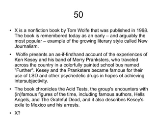 50
● X is a nonfiction book by Tom Wolfe that was published in 1968.
The book is remembered today as an early – and arguably the
most popular – example of the growing literary style called New
Journalism.
● Wolfe presents an as-if-firsthand account of the experiences of
Ken Kesey and his band of Merry Pranksters, who traveled
across the country in a colorfully painted school bus named
"Further". Kesey and the Pranksters became famous for their
use of LSD and other psychedelic drugs in hopes of achieving
intersubjectivity.
● The book chronicles the Acid Tests, the group's encounters with
(in)famous figures of the time, including famous authors, Hells
Angels, and The Grateful Dead, and it also describes Kesey's
exile to Mexico and his arrests.
● X?
 