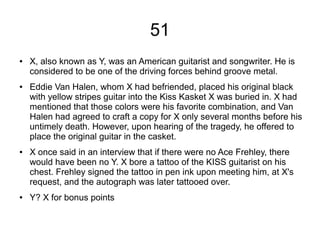 51
● X, also known as Y, was an American guitarist and songwriter. He is
considered to be one of the driving forces behind groove metal.
● Eddie Van Halen, whom X had befriended, placed his original black
with yellow stripes guitar into the Kiss Kasket X was buried in. X had
mentioned that those colors were his favorite combination, and Van
Halen had agreed to craft a copy for X only several months before his
untimely death. However, upon hearing of the tragedy, he offered to
place the original guitar in the casket.
● X once said in an interview that if there were no Ace Frehley, there
would have been no Y. X bore a tattoo of the KISS guitarist on his
chest. Frehley signed the tattoo in pen ink upon meeting him, at X's
request, and the autograph was later tattooed over.
● Y? X for bonus points
 
