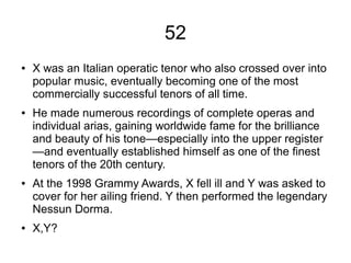 52
● X was an Italian operatic tenor who also crossed over into
popular music, eventually becoming one of the most
commercially successful tenors of all time.
● He made numerous recordings of complete operas and
individual arias, gaining worldwide fame for the brilliance
and beauty of his tone—especially into the upper register
—and eventually established himself as one of the finest
tenors of the 20th century.
● At the 1998 Grammy Awards, X fell ill and Y was asked to
cover for her ailing friend. Y then performed the legendary
Nessun Dorma.
● X,Y?
 