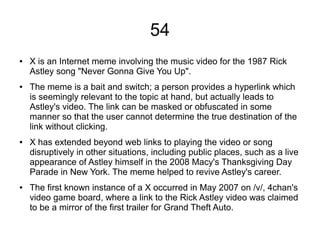 54
● X is an Internet meme involving the music video for the 1987 Rick
Astley song "Never Gonna Give You Up".
● The meme is a bait and switch; a person provides a hyperlink which
is seemingly relevant to the topic at hand, but actually leads to
Astley's video. The link can be masked or obfuscated in some
manner so that the user cannot determine the true destination of the
link without clicking.
● X has extended beyond web links to playing the video or song
disruptively in other situations, including public places, such as a live
appearance of Astley himself in the 2008 Macy's Thanksgiving Day
Parade in New York. The meme helped to revive Astley's career.
● The first known instance of a X occurred in May 2007 on /v/, 4chan's
video game board, where a link to the Rick Astley video was claimed
to be a mirror of the first trailer for Grand Theft Auto.
 