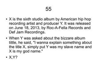 55
● X is the sixth studio album by American hip hop
recording artist and producer Y. It was released
on June 18, 2013, by Roc-A-Fella Records and
Def Jam Recordings.
● When Y was asked about the bizzare album
tittle, he said, "I wanna explain something about
the title X, simply put Y was my slave name and
X is my god name."
● X,Y?
 