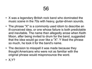 56
● X was a legendary British rock band who dominated the
music scene in the 70s with heavy, guitar-driven sounds.
● The phrase "X" is a commonly used idiom to describe an
ill-conceived idea, or one whose failure is both predictable
and inevitable. The name then allegedly arose when Keith
Moon, after being invited to drum for the band, suggested
that the idea would go over like a "X". Y liked the phrase
so much, he took it for the band's name.
● The decision to misspell it was made because they
thought Americans who were not as familiar with the
original phrase would mispronounce the word.
● X,Y?
 