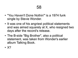 58
● "You Haven't Done Nothin'" is a 1974 funk
single by Stevie Wonder.
● It was one of his angriest political statements
and was aimed squarely at X, who resigned two
days after the record's release.
● The B-side "Big Brother", also a political
statement, was taken from Wonder's earlier
album Talking Book.
● X?
 