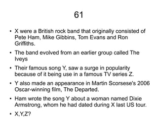 61
● X were a British rock band that originally consisted of
Pete Ham, Mike Gibbins, Tom Evans and Ron
Griffiths.
● The band evolved from an earlier group called The
Iveys
● Their famous song Y, saw a surge in popularity
because of it being use in a famous TV series Z.
● Y also made an appearance in Martin Scorsese's 2006
Oscar-winning film, The Departed.
● Ham wrote the song Y about a woman named Dixie
Armstrong, whom he had dated during X last US tour.
● X,Y,Z?
 