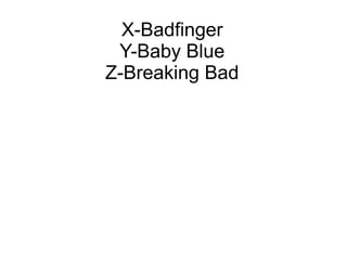 X-Badfinger
Y-Baby Blue
Z-Breaking Bad
 