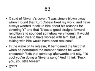 63
● X said of Nirvana's cover: "I was simply blown away
when I found that Kurt Cobain liked my work, and have
always wanted to talk to him about his reasons for
covering Y" and that "it was a good straight forward
rendition and sounded somehow very honest. It would
have been nice to have worked with him, but just
talking with him would have been real cool".
● In the wake of its release, X bemoaned the fact that
when he performed the number himself he would
encounter "kids that come up afterwards and say, 'It's
cool you're doing a Nirvana song.' And I think, 'Fuck
you, you little tosser!'
● X?Y?
 
