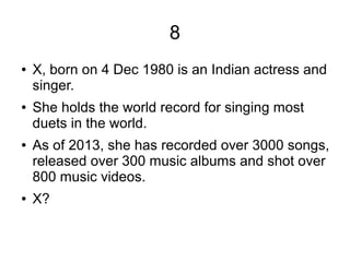 8
● X, born on 4 Dec 1980 is an Indian actress and
singer.
● She holds the world record for singing most
duets in the world.
● As of 2013, she has recorded over 3000 songs,
released over 300 music albums and shot over
800 music videos.
● X?
 