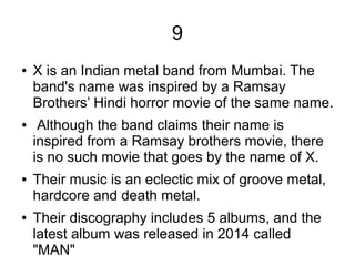 9
● X is an Indian metal band from Mumbai. The
band's name was inspired by a Ramsay
Brothers’ Hindi horror movie of the same name.
● Although the band claims their name is
inspired from a Ramsay brothers movie, there
is no such movie that goes by the name of X.
● Their music is an eclectic mix of groove metal,
hardcore and death metal.
● Their discography includes 5 albums, and the
latest album was released in 2014 called
"MAN"
 