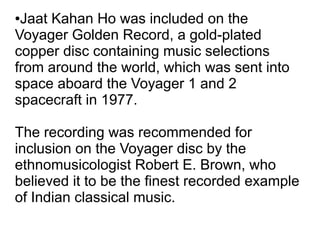 ●Jaat Kahan Ho was included on the
Voyager Golden Record, a gold-plated
copper disc containing music selections
from around the world, which was sent into
space aboard the Voyager 1 and 2
spacecraft in 1977.
The recording was recommended for
inclusion on the Voyager disc by the
ethnomusicologist Robert E. Brown, who
believed it to be the finest recorded example
of Indian classical music.
 