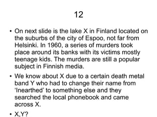 12
● On next slide is the lake X in Finland located on
the suburbs of the city of Espoo, not far from
Helsinki. In 1960, a series of murders took
place around its banks with its victims mostly
teenage kids. The murders are still a popular
subject in Finnish media.
● We know about X due to a certain death metal
band Y who had to change their name from
‘Inearthed’ to something else and they
searched the local phonebook and came
across X.
● X,Y?
 