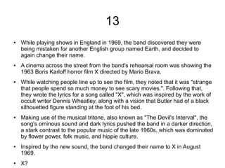 13
● While playing shows in England in 1969, the band discovered they were
being mistaken for another English group named Earth, and decided to
again change their name.
● A cinema across the street from the band's rehearsal room was showing the
1963 Boris Karloff horror film X directed by Mario Brava.
● While watching people line up to see the film, they noted that it was "strange
that people spend so much money to see scary movies.". Following that,
they wrote the lyrics for a song called "X", which was inspired by the work of
occult writer Dennis Wheatley, along with a vision that Butler had of a black
silhouetted figure standing at the foot of his bed.
● Making use of the musical tritone, also known as "The Devil's Interval", the
song's ominous sound and dark lyrics pushed the band in a darker direction,
a stark contrast to the popular music of the late 1960s, which was dominated
by flower power, folk music, and hippie culture.
● Inspired by the new sound, the band changed their name to X in August
1969.
● X?
 