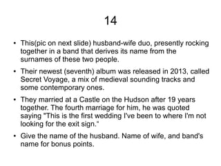 14
● This(pic on next slide) husband-wife duo, presently rocking
together in a band that derives its name from the
surnames of these two people.
● Their newest (seventh) album was released in 2013, called
Secret Voyage, a mix of medieval sounding tracks and
some contemporary ones.
● They married at a Castle on the Hudson after 19 years
together. The fourth marriage for him, he was quoted
saying "This is the first wedding I've been to where I'm not
looking for the exit sign.“
● Give the name of the husband. Name of wife, and band's
name for bonus points.
 