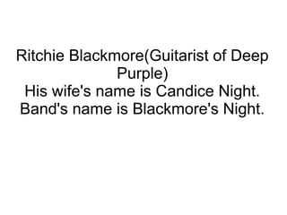Ritchie Blackmore(Guitarist of Deep
Purple)
His wife's name is Candice Night.
Band's name is Blackmore's Night.
 
