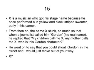 15
● X is a musician who got his stage name because he
once performed a in yellow and black striped sweater,
early in his career.
● From then on, the name X stuck, so much so that
when a journalist called him ‘Gordan’ (his real name),
he replied that “My children call me X, my mother calls
me X, who is this Gordon character?”.
● He went on to say that you could shout ‘Gordon’ in the
street and I would just move out of your way.
● X?
 