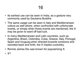 16
● Its earliest use can be seen in India, as a gesture very
commonly used by Gautama Buddha
● The same usage can be seen in Italy and Mediterranean
culture as well where, when confronted with unfortunate
events, or simply when these events are mentioned, the X
may be given to ward off bad luck.
● In many Mediterranean and Latin countries, such as
Argentina, Brazil, Colombia, Cuba, Greece, Italy, Portugal,
Spain and Uruguay,when directed towards someone and
swiveled back and forth, the X implies cuckoldry.
● Ronnie James Dio was known for popularizing X.
● X?
 