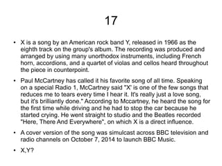 17
● X is a song by an American rock band Y, released in 1966 as the
eighth track on the group's album. The recording was produced and
arranged by using many unorthodox instruments, including French
horn, accordions, and a quartet of violas and cellos heard throughout
the piece in counterpoint.
● Paul McCartney has called it his favorite song of all time. Speaking
on a special Radio 1, McCartney said "X' is one of the few songs that
reduces me to tears every time I hear it. It's really just a love song,
but it's brilliantly done." According to Mccartney, he heard the song for
the first time while driving and he had to stop the car because he
started crying. He went straight to studio and the Beatles recorded
"Here, There And Everywhere", on which X is a direct influence.
● A cover version of the song was simulcast across BBC television and
radio channels on October 7, 2014 to launch BBC Music.
● X,Y?
 