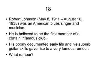 18
● Robert Johnson (May 8, 1911 – August 16,
1938) was an American blues singer and
musician.
● He is believed to be the first member of a
certain infamous club.
● His poorly documented early life and his superb
guitar skills gave rise to a very famous rumour.
● What rumour?
 