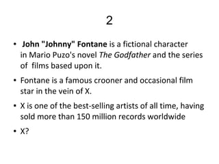 2
● John "Johnny" Fontane is a fictional character   
in Mario Puzo's novel The Godfather and the series 
of  films based upon it.
● Fontane is a famous crooner and occasional film 
star in the vein of X.
● X is one of the best-selling artists of all time, having 
sold more than 150 million records worldwide
● X?
 