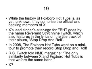 19
● While the history of Foxboro Hot Tubs is, as
yet, unknown, they comprise the official and
backing members of X.
● X’s lead singer’s alter-ego for FBHT goes by
the name Reverend Strychnine Twitch, which
also features in the lyrics on the title track of
their album, "Stop Drop And Roll”.
● In 2008, The Foxboro Hot Tubs went on a mini-
tour to promote their record Stop Drop and Roll!
● R.S. Twitch told NME magazine: "The only
similarity between X and Foxboro Hot Tubs is
that we are the same band.”
● X?
 