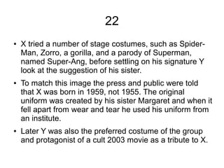 22
● X tried a number of stage costumes, such as Spider-
Man, Zorro, a gorilla, and a parody of Superman,
named Super-Ang, before settling on his signature Y
look at the suggestion of his sister.
● To match this image the press and public were told
that X was born in 1959, not 1955. The original
uniform was created by his sister Margaret and when it
fell apart from wear and tear he used his uniform from
an institute.
● Later Y was also the preferred costume of the group
and protagonist of a cult 2003 movie as a tribute to X.
 