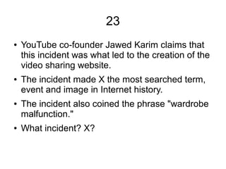 23
● YouTube co-founder Jawed Karim claims that
this incident was what led to the creation of the
video sharing website.
● The incident made X the most searched term,
event and image in Internet history.
● The incident also coined the phrase "wardrobe
malfunction."
● What incident? X?
 