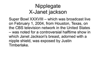 Nipplegate
X-Janet jackson
Super Bowl XXXVIII – which was broadcast live
on February 1, 2004, from Houston, Texas, on
the CBS television network in the United States
– was noted for a controversial halftime show in
which Janet Jackson's breast, adorned with a
nipple shield, was exposed by Justin
Timberlake.
 