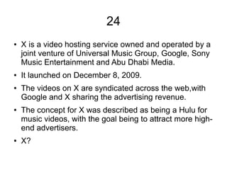24
● X is a video hosting service owned and operated by a
joint venture of Universal Music Group, Google, Sony
Music Entertainment and Abu Dhabi Media.
● It launched on December 8, 2009.
● The videos on X are syndicated across the web,with
Google and X sharing the advertising revenue.
● The concept for X was described as being a Hulu for
music videos, with the goal being to attract more high-
end advertisers.
● X?
 