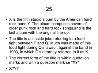 25
● X is the fifth studio album by the American hard
rock band Y. The album comprises covers of
older punk rock and hard rock songs,and is the
last album with the original line-up.
● The title is an inside joke referring to a food
fight between P and Q. Much was made of this
food fight during Q's lawsuit against the band in
1993, in which Q's attorney referred to it as X.
● The correct form of the title is within quotation
marks and with a question mark i.e "X?"
● X?Y?
 