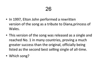 26
● In 1997, Elton John performed a rewritten
version of the song as a tribute to Diana,princess of
Wales.
● This version of the song was released as a single and
reached No. 1 in many countries, proving a much
greater success than the original, officially being
listed as the second best selling single of all-time.
● Which song?
 
