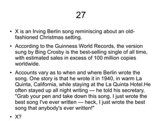 27
● X is an Irving Berlin song reminiscing about an old-
fashioned Christmas setting.
● According to the Guinness World Records, the version
sung by Bing Crosby is the best-selling single of all time,
with estimated sales in excess of 100 million copies
worldwide.
● Accounts vary as to when and where Berlin wrote the
song. One story is that he wrote it in 1940, in warm La
Quinta, California, while staying at the La Quinta Hotel.He
often stayed up all night writing — he told his secretary,
"Grab your pen and take down this song. I just wrote the
best song I've ever written — heck, I just wrote the best
song that anybody's ever written!"
● X?
 