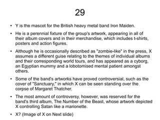 29
● Y is the mascot for the British heavy metal band Iron Maiden.
● He is a perennial fixture of the group's artwork, appearing in all of
their album covers and in their merchandise, which includes t-shirts,
posters and action figures.
● Although he is occasionally described as "zombie-like" in the press, X
assumes a different guise relating to the themes of individual albums
and their corresponding world tours, and has appeared as a cyborg,
an Egyptian mummy and a lobotomised mental patient amongst
others.
● Some of the band's artworks have proved controversial, such as the
cover of "Sanctuary," in which X can be seen standing over the
corpse of Margaret Thatcher.
● The most amount of controversy, however, was reserved for the
band's third album, The Number of the Beast, whose artwork depicted
X controlling Satan like a marionette.
● X? (Image of X on Next slide)
 