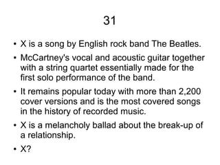 31
● X is a song by English rock band The Beatles.
● McCartney's vocal and acoustic guitar together
with a string quartet essentially made for the
first solo performance of the band.
● It remains popular today with more than 2,200
cover versions and is the most covered songs
in the history of recorded music.
● X is a melancholy ballad about the break-up of
a relationship.
● X?
 