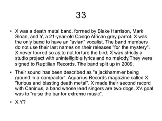 33
● X was a death metal band, formed by Blake Harrison, Mark
Sloan, and Y, a 21-year-old Congo African grey parrot. X was
the only band to have an "avian" vocalist. The band members
do not use their last names on their releases "for the mystery".
X never toured so as to not torture the bird. X was strictly a
studio project with unintelligible lyrics and no melody.They were
signed to Reptilian Records. The band split up in 2009.
● Their sound has been described as "a jackhammer being
ground in a compactor". Aquarius Records magazine called X
"furious and blasting death metal". X made their second record
with Caninus, a band whose lead singers are two dogs. X's goal
was to "raise the bar for extreme music".
● X,Y?
 