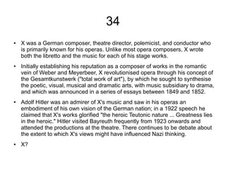 34
● X was a German composer, theatre director, polemicist, and conductor who
is primarily known for his operas. Unlike most opera composers, X wrote
both the libretto and the music for each of his stage works.
● Initially establishing his reputation as a composer of works in the romantic
vein of Weber and Meyerbeer, X revolutionised opera through his concept of
the Gesamtkunstwerk ("total work of art"), by which he sought to synthesise
the poetic, visual, musical and dramatic arts, with music subsidiary to drama,
and which was announced in a series of essays between 1849 and 1852.
● Adolf Hitler was an admirer of X's music and saw in his operas an
embodiment of his own vision of the German nation; in a 1922 speech he
claimed that X's works glorified "the heroic Teutonic nature ... Greatness lies
in the heroic." Hitler visited Bayreuth frequently from 1923 onwards and
attended the productions at the theatre. There continues to be debate about
the extent to which X's views might have influenced Nazi thinking.
● X?
 
