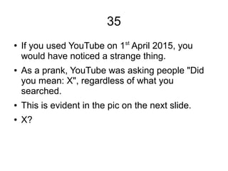 35
●
If you used YouTube on 1st
April 2015, you
would have noticed a strange thing.
● As a prank, YouTube was asking people "Did
you mean: X", regardless of what you
searched.
● This is evident in the pic on the next slide.
● X?
 
