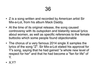 36
● Z is a song written and recorded by American artist Sir
Mix-a-Lot, from his album Mack Daddy.
● At the time of its original release, the song caused
controversy with its outspoken and blatantly sexual lyrics
about women, as well as specific references to the female
buttocks which some people found objectionable
● The chorus of a very famous 2014 single X samples the
lyrics of the song "Z". Sir Mix-a-Lot stated his approval for
Y's song, saying that he had gained "a whole new level of
respect for her" and that he had become a "fan for life" of
Y.
● X,Y?
 