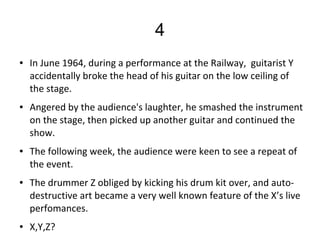 4
● In June 1964, during a performance at the Railway,  guitarist Y 
accidentally broke the head of his guitar on the low ceiling of 
the stage. 
● Angered by the audience's laughter, he smashed the instrument 
on the stage, then picked up another guitar and continued the 
show. 
● The following week, the audience were keen to see a repeat of 
the event. 
● The drummer Z obliged by kicking his drum kit over, and auto-
destructive art became a very well known feature of the X’s live 
perfomances.
● X,Y,Z?
 