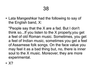 38
● Lata Mangeshkar had the following to say of
the English band, X:
"People say that the X are a fad. But I don't
think so...If you listen to the X properly,you get
a feel of old Roman music. Sometimes, you get
a feel of Indian music, sometimes you get a feel
of Assamese folk songs. On the face value you
may feel it as a bad thing but, no, there is inner
soul to the X music. Moreover, they are more
experimental.
● X?
 