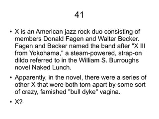 41
● X is an American jazz rock duo consisting of
members Donald Fagen and Walter Becker.
Fagen and Becker named the band after "X III
from Yokohama," a steam-powered, strap-on
dildo referred to in the William S. Burroughs
novel Naked Lunch.
● Apparently, in the novel, there were a series of
other X that were both torn apart by some sort
of crazy, famished "bull dyke" vagina.
● X?
 