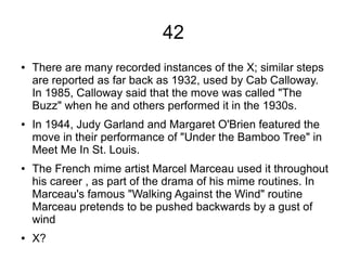 42
● There are many recorded instances of the X; similar steps
are reported as far back as 1932, used by Cab Calloway.
In 1985, Calloway said that the move was called "The
Buzz" when he and others performed it in the 1930s.
● In 1944, Judy Garland and Margaret O'Brien featured the
move in their performance of "Under the Bamboo Tree" in
Meet Me In St. Louis.
● The French mime artist Marcel Marceau used it throughout
his career , as part of the drama of his mime routines. In
Marceau's famous "Walking Against the Wind" routine
Marceau pretends to be pushed backwards by a gust of
wind
● X?
 
