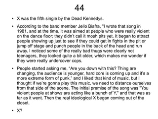 44
● X was the fifth single by the Dead Kennedys.
● According to the band member Jello Biafra, "I wrote that song in
1981, and at the time, it was aimed at people who were really violent
on the dance floor; they didn’t call it mosh pits yet. It began to attract
people showing up just to see if they could get in fights in the pit or
jump off stage and punch people in the back of the head and run
away. I noticed some of the really bad thugs were clearly not
teenagers, they looked quite a bit older, which makes me wonder if
they were really undercover cops.
● People started asking me, “Are you down with this? Thing are
changing, the audience is younger, hard core is coming up and it’s a
more extreme form of punk,” and I liked that kind of music, but I
thought if we’re gonna play this music, we need to distance ourselves
from that side of the scene. The initial premise of the song was "You
violent people at shows are acting like a bunch of Y," and that was as
far as it went. Then the real ideological X began coming out of the
closet.
● X?
 