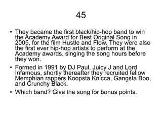 45
● They became the first black/hip-hop band to win
the Academy Award for Best Original Song in
2005, for the film Hustle and Flow. They were also
the first ever hip-hop artists to perform at the
Academy awards, singing the song hours before
they won.
● Formed in 1991 by DJ Paul, Juicy J and Lord
Infamous, shortly thereafter they recruited fellow
Memphian rappers Koopsta Knicca, Gangsta Boo,
and Crunchy Black.
● Which band? Give the song for bonus points.
 