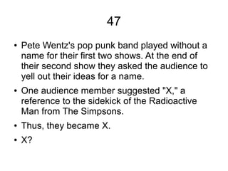 47
● Pete Wentz's pop punk band played without a
name for their first two shows. At the end of
their second show they asked the audience to
yell out their ideas for a name.
● One audience member suggested "X," a
reference to the sidekick of the Radioactive
Man from The Simpsons.
● Thus, they became X.
● X?
 
