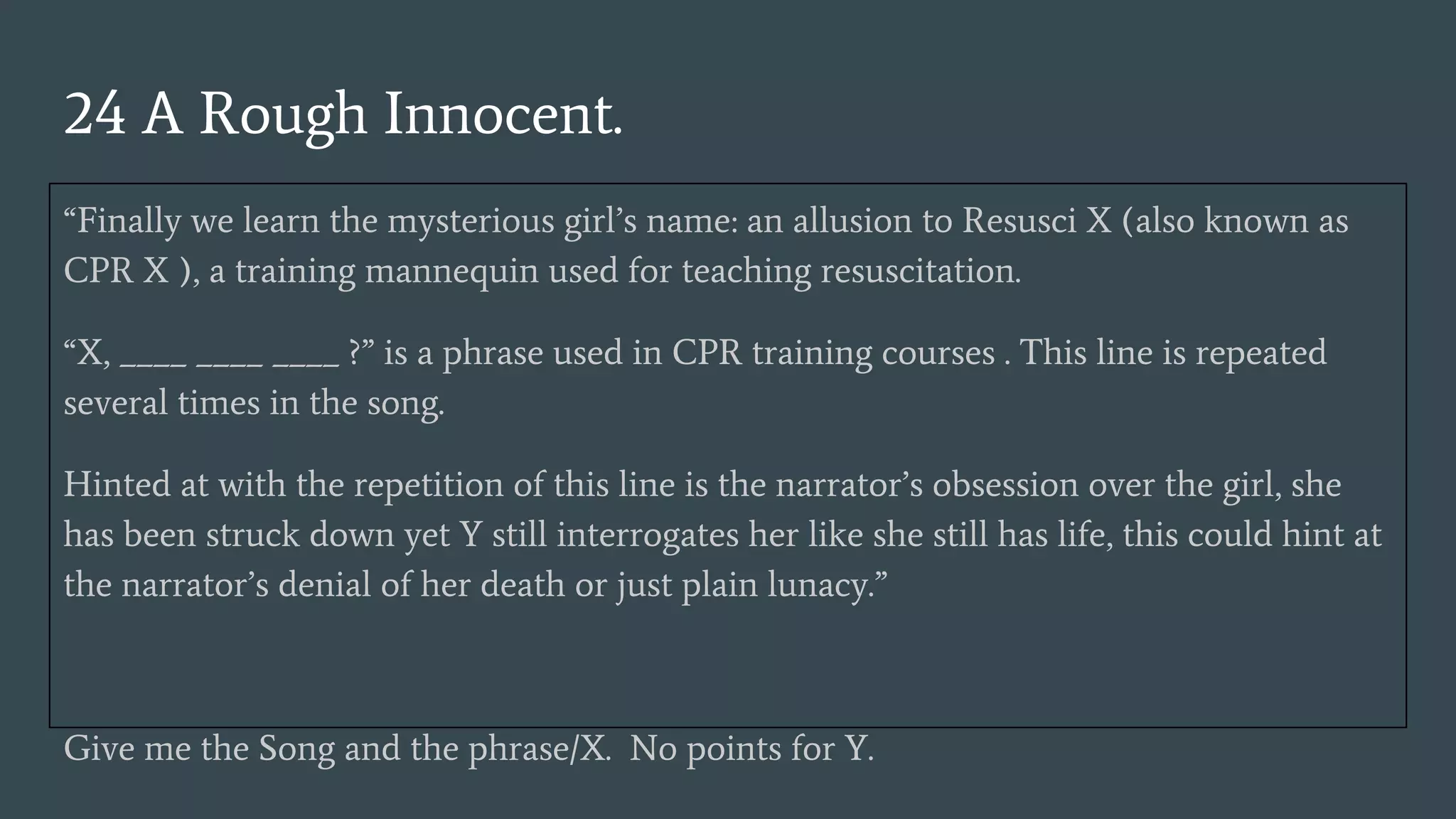 24 A Rough Innocent.
“Finally we learn the mysterious girl’s name: an allusion to Resusci X (also known as
CPR X ), a training mannequin used for teaching resuscitation.
“X, ____ ____ ____ ?” is a phrase used in CPR training courses . This line is repeated
several times in the song.
Hinted at with the repetition of this line is the narrator’s obsession over the girl, she
has been struck down yet Y still interrogates her like she still has life, this could hint at
the narrator’s denial of her death or just plain lunacy.”
Give me the Song and the phrase/X. No points for Y.
 