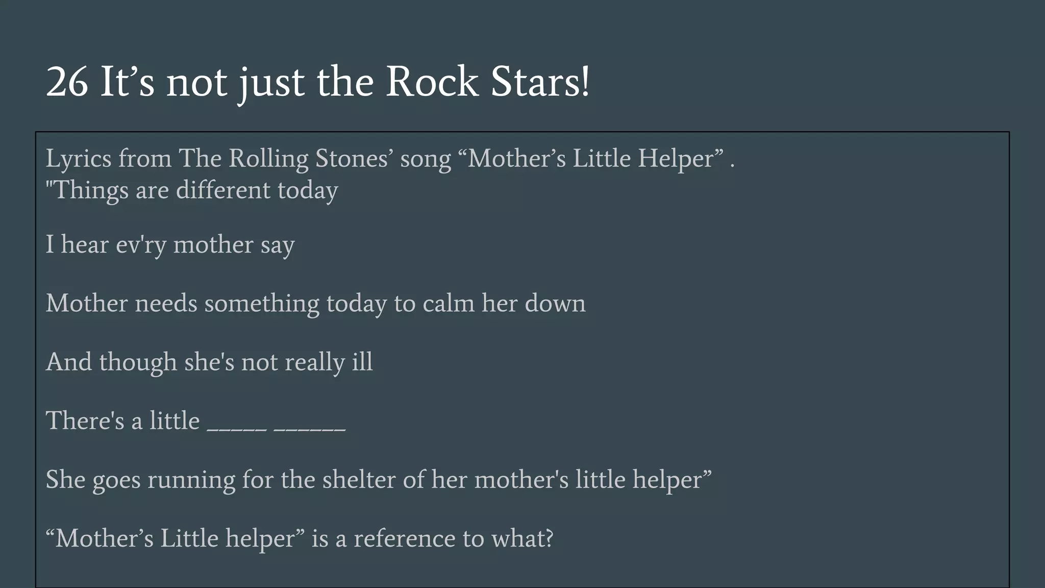 26 It’s not just the Rock Stars!
Lyrics from The Rolling Stones’ song “Mother’s Little Helper” .
"Things are different today
I hear ev'ry mother say
Mother needs something today to calm her down
And though she's not really ill
There's a little _____ ______
She goes running for the shelter of her mother's little helper”
“Mother’s Little helper” is a reference to what?
 