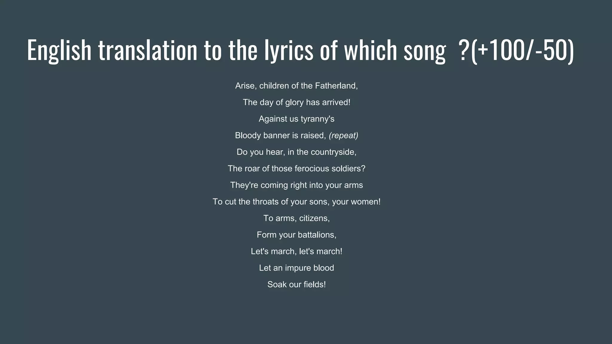 English translation to the lyrics of which song ?(+100/-50)
Arise, children of the Fatherland,
The day of glory has arrived!
Against us tyranny's
Bloody banner is raised, (repeat)
Do you hear, in the countryside,
The roar of those ferocious soldiers?
They're coming right into your arms
To cut the throats of your sons, your women!
To arms, citizens,
Form your battalions,
Let's march, let's march!
Let an impure blood
Soak our fields!
 