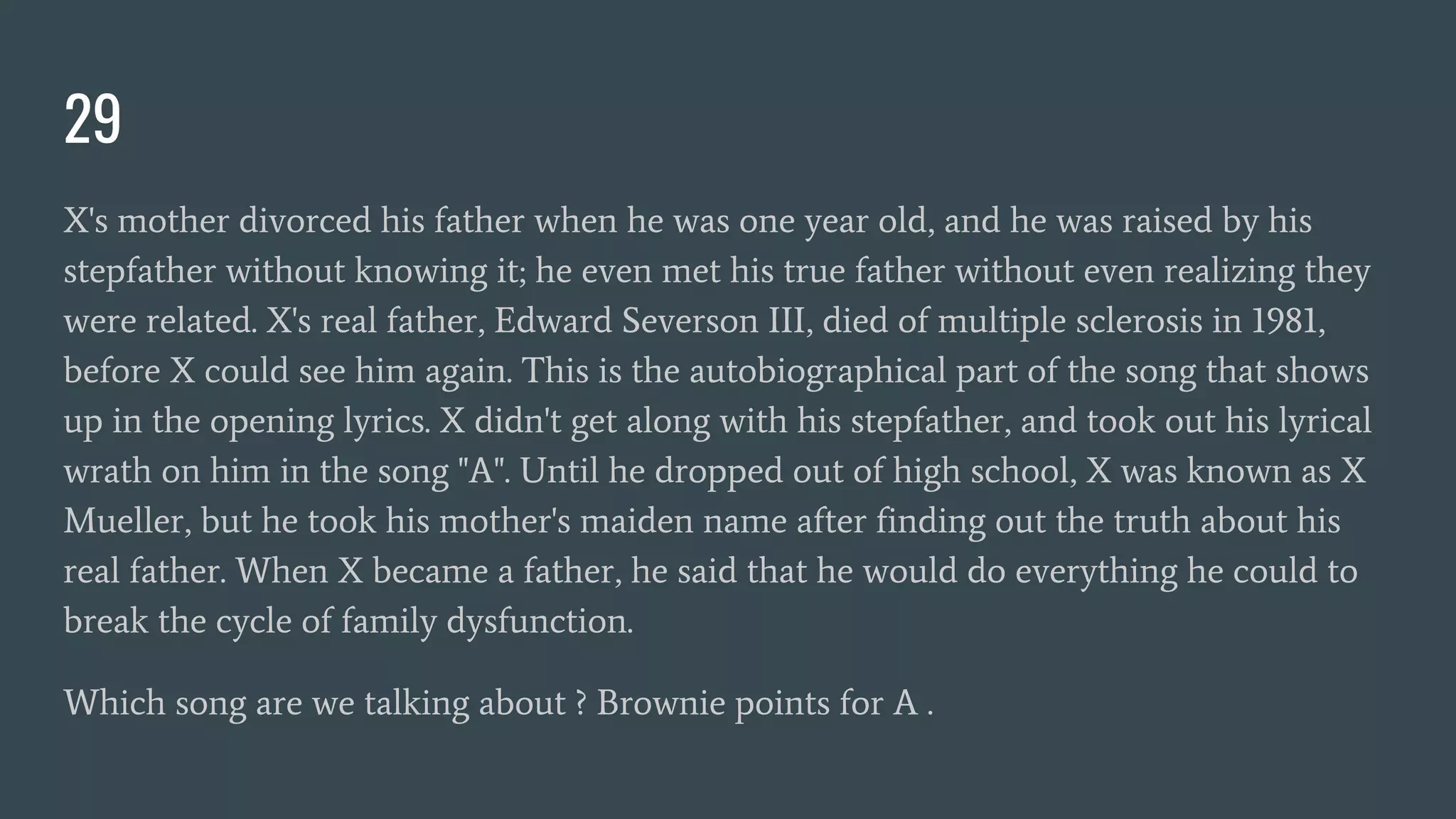 29
X's mother divorced his father when he was one year old, and he was raised by his
stepfather without knowing it; he even met his true father without even realizing they
were related. X's real father, Edward Severson III, died of multiple sclerosis in 1981,
before X could see him again. This is the autobiographical part of the song that shows
up in the opening lyrics. X didn't get along with his stepfather, and took out his lyrical
wrath on him in the song "A". Until he dropped out of high school, X was known as X
Mueller, but he took his mother's maiden name after finding out the truth about his
real father. When X became a father, he said that he would do everything he could to
break the cycle of family dysfunction.
Which song are we talking about ? Brownie points for A .
 